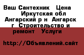 Ваш Сантехник › Цена ­ 500 - Иркутская обл., Ангарский р-н, Ангарск г. Строительство и ремонт » Услуги   